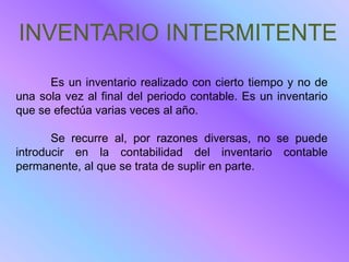 INVENTARIO INTERMITENTE
      Es un inventario realizado con cierto tiempo y no de
una sola vez al final del periodo contable. Es un inventario
que se efectúa varias veces al año.

       Se recurre al, por razones diversas, no se puede
introducir en la contabilidad del inventario contable
permanente, al que se trata de suplir en parte.
 
