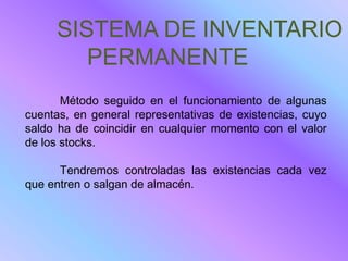 SISTEMA DE INVENTARIO
        PERMANENTE
       Método seguido en el funcionamiento de algunas
cuentas, en general representativas de existencias, cuyo
saldo ha de coincidir en cualquier momento con el valor
de los stocks.

      Tendremos controladas las existencias cada vez
que entren o salgan de almacén.
 