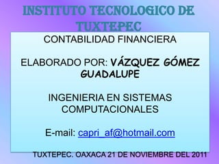 INSTITUTO TECNOLOGICO DE
        TUXTEPEC
   CONTABILIDAD FINANCIERA

ELABORADO POR: VÁZQUEZ GÓMEZ
         GUADALUPE

    INGENIERIA EN SISTEMAS
      COMPUTACIONALES

   E-mail: capri_af@hotmail.com

 TUXTEPEC. OAXACA 21 DE NOVIEMBRE DEL 2011
 