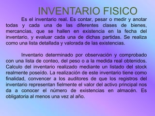 INVENTARIO FISICO
       Es el inventario real. Es contar, pesar o medir y anotar
todas y cada una de las diferentes clases de bienes,
mercancías, que se hallen en existencia en la fecha del
inventario, y evaluar cada una de dichas partidas. Se realiza
como una lista detallada y valorada de las existencias.

        Inventario determinado por observación y comprobado
con una lista de conteo, del peso o a la medida real obtenidos.
Calculo del inventario realizado mediante un listado del stock
realmente poseído. La realización de este inventario tiene como
finalidad, convencer a los auditores de que los registros del
inventario representan fielmente el valor del activo principal nos
da a conocer el número de existencias en almacén. Es
obligatoria al menos una vez al año.
 