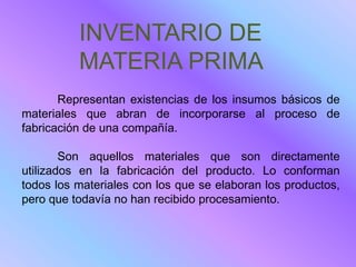 INVENTARIO DE
          MATERIA PRIMA
       Representan existencias de los insumos básicos de
materiales que abran de incorporarse al proceso de
fabricación de una compañía.

        Son aquellos materiales que son directamente
utilizados en la fabricación del producto. Lo conforman
todos los materiales con los que se elaboran los productos,
pero que todavía no han recibido procesamiento.
 