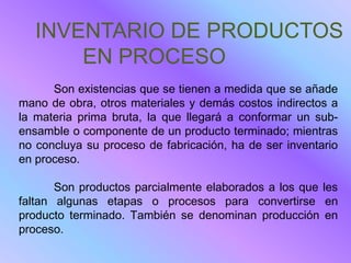 INVENTARIO DE PRODUCTOS
       EN PROCESO
      Son existencias que se tienen a medida que se añade
mano de obra, otros materiales y demás costos indirectos a
la materia prima bruta, la que llegará a conformar un sub-
ensamble o componente de un producto terminado; mientras
no concluya su proceso de fabricación, ha de ser inventario
en proceso.

       Son productos parcialmente elaborados a los que les
faltan algunas etapas o procesos para convertirse en
producto terminado. También se denominan producción en
proceso.
 