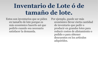 Inventario de Fluctuación Estos se llevan porque la cantidad y el ritmo de las ventas y de producción no pueden decidirse con exactitud. Estas fluctuaciones en la demanda y la oferta pueden compensarse con los stocks de reserva o de seguridad. Estos inventarios existen en centros de trabajo cuando el flujo de trabajo no puede equilibrarse completamente. 
