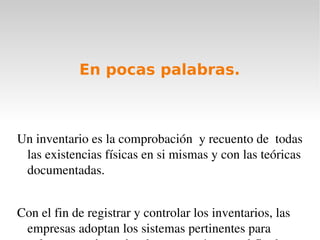 En pocas palabras. Un inventario es la comprobación  y recuento de  todas las existencias físicas en si mismas y con las teóricas documentadas. 