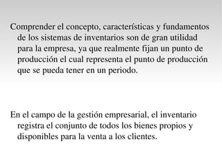 Con el fin de registrar y controlar los inventarios, las empresas adoptan los sistemas pertinentes para valuar sus existencias de mercancías con el fin de fijar su posible volumen de producción y ventas.  