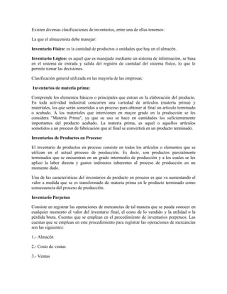 Existen diversas clasificaciones de inventarios, entre una de ellas tenemos:
La que el almacenista debe manejar:
Inventario Físico: es la cantidad de productos o unidades que hay en el almacén.
Inventario Lógico: es aquel que es manejado mediante un sistema de información, se basa
en el sistema de entrada y salida del registro de cantidad del sistema físico, lo que le
permite tomar las decisiones.
Clasificación general utilizada en las mayoría de las empresas:
Inventarios de materia prima:
Comprende los elementos básicos o principales que entran en la elaboración del producto.
En toda actividad industrial concurren una variedad de artículos (materia prima) y
materiales, los que serán sometidos a un proceso para obtener al final un articulo terminado
o acabado. A los materiales que intervienen en mayor grado en la producción se les
considera "Materia Prima", ya que su uso se hace en cantidades los suficientemente
importantes del producto acabado. La materia prima, es aquel o aquellos artículos
sometidos a un proceso de fabricación que al final se convertirá en un producto terminado.
Inventarios de Productos en Proceso:
El inventario de productos en proceso consiste en todos los artículos o elementos que se
utilizan en el actual proceso de producción. Es decir, son productos parcialmente
terminados que se encuentran en un grado intermedio de producción y a los cuales se les
aplico la labor directa y gastos indirectos inherentes al proceso de producción en un
momento dado.
Una de las características del inventarios de producto en proceso es que va aumentando el
valor a medida que se es transformado de materia prima en le producto terminado como
consecuencia del proceso de producción.
Inventario Perpetuo
Consiste en registrar las operaciones de mercancías de tal manera que se pueda conocer en
cualquier momento el valor del inventario final, el costo de lo vendido y la utilidad o la
pérdida bruta. Cuentas que se emplean en el procedimiento de inventarios perpetuos. Las
cuentas que se emplean en este procedimiento para registrar las operaciones de mercancías
son las siguientes:
1.- Almacén
2.- Costo de ventas
3.- Ventas

 