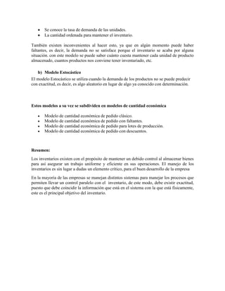 Se conoce la tasa de demanda de las unidades.
La cantidad ordenada para mantener el inventario.
También existen inconvenientes al hacer esto, ya que en algún momento puede haber
faltantes, es decir, la demanda no se satisface porque el inventario se acaba por alguna
situación. con este modelo se puede saber cuánto cuesta mantener cada unidad de producto
almacenado, cuantos productos nos conviene tener inventariado, etc.
b) Modelo Estocástico
El modelo Estocástico se utiliza cuando la demanda de los productos no se puede predecir
con exactitud, es decir, es algo aleatorio en lugar de algo ya conocido con determinación.

Estos modelos a su vez se subdividen en modelos de cantidad económica
Modelo de cantidad económica de pedido clásico.
Modelo de cantidad económica de pedido con faltantes.
Modelo de cantidad económica de pedido para lotes de producción.
Modelo de cantidad económica de pedido con descuentos.

Resumen:
Los inventarios existen con el propósito de mantener un debido control al almacenar bienes
para así asegurar un trabajo uniforme y eficiente en sus operaciones. El manejo de los
inventarios es sin lugar a dudas un elemento crítico, para el buen desarrollo de la empresa
En la mayoría de las empresas se manejan distintos sistemas para manejar los procesos que
permiten llevar un control paralelo con el inventario, de este modo, debe existir exactitud,
puesto que debe coincidir la información que está en el sistema con la que está físicamente,
este es el principal objetivo del inventario.

 