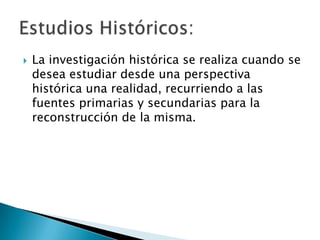    La investigación histórica se realiza cuando se
    desea estudiar desde una perspectiva
    histórica una realidad, recurriendo a las
    fuentes primarias y secundarias para la
    reconstrucción de la misma.
 