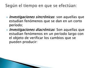    Investigaciones sincrónicas: son aquellas que
    estudian fenómenos que se dan en un corto
    período;
   Investigaciones diacrónicas: Son aquellas que
    estudian fenómenos en un período largo con
    el objeto de verificar los cambios que se
    pueden producir:
 