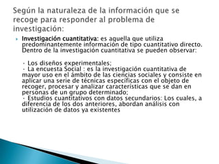    Investigación cuantitativa: es aquella que utiliza
    predominantemente información de tipo cuantitativo directo.
    Dentro de la investigación cuantitativa se pueden observar:

    · Los diseños experimentales;
    · La encuesta Social : es la investigación cuantitativa de
    mayor uso en el ámbito de las ciencias sociales y consiste en
    aplicar una serie de técnicas específicas con el objeto de
    recoger, procesar y analizar características que se dan en
    personas de un grupo determinado;
    · Estudios cuantitativos con datos secundarios: Los cuales, a
    diferencia de los dos anteriores, abordan análisis con
    utilización de datos ya existentes
 
