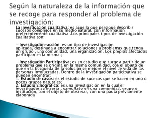La investigación cualitativa: es aquella que persigue describir
sucesos complejos en su medio natural, con información
preferentemente cualitativa .Los principales tipos de investigación
cualitativa son:
· Investigación-acción: es un tipo de investigación
aplicada, destinada a encontrar soluciones a problemas que tenga
un grupo , una comunidad, una organización. Los propios afectados
participan en la misma.;
· Investigación Participativa: es un estudio que surge a partir de un
problema que se origina en la misma comunidad, con el objeto de
que en la búsqueda de la solución se mejore el nivel de vida de las
personas involucradas. Dentro de la investigación participativa se
pueden encontrar:
1. Estudio de casos: es el estudio de sucesos que se hacen en uno o
pocos grupos naturales;
2. Estudio Etnográfico: es una investigación en la cual el
investigador se inserta , camuflado en una comunidad, grupo o
institución, con el objeto de observar, con una pauta previamente
elaborada
 