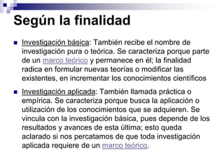 Según la finalidad
 Investigación básica: También recibe el nombre de
investigación pura o teórica. Se caracteriza porque parte
de un marco teórico y permanece en él; la finalidad
radica en formular nuevas teorías o modificar las
existentes, en incrementar los conocimientos científicos
 Investigación aplicada: También llamada práctica o
empírica. Se caracteriza porque busca la aplicación o
utilización de los conocimientos que se adquieren. Se
vincula con la investigación básica, pues depende de los
resultados y avances de esta última; esto queda
aclarado si nos percatamos de que toda investigación
aplicada requiere de un marco teórico.
 