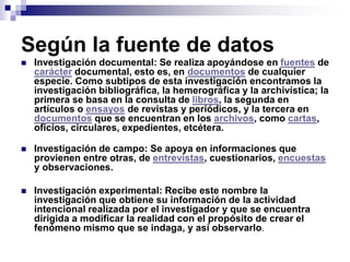 Según la fuente de datos
 Investigación documental: Se realiza apoyándose en fuentes de
carácter documental, esto es, en documentos de cualquier
especie. Como subtipos de esta investigación encontramos la
investigación bibliográfica, la hemerográfica y la archivística; la
primera se basa en la consulta de libros, la segunda en
artículos o ensayos de revistas y periódicos, y la tercera en
documentos que se encuentran en los archivos, como cartas,
oficios, circulares, expedientes, etcétera.
 Investigación de campo: Se apoya en informaciones que
provienen entre otras, de entrevistas, cuestionarios, encuestas
y observaciones.
 Investigación experimental: Recibe este nombre la
investigación que obtiene su información de la actividad
intencional realizada por el investigador y que se encuentra
dirigida a modificar la realidad con el propósito de crear el
fenómeno mismo que se indaga, y así observarlo.
 