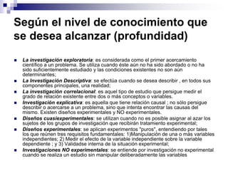 Según el nivel de conocimiento que
se desea alcanzar (profundidad)
 La investigación exploratoria: es considerada como el primer acercamiento
científico a un problema. Se utiliza cuando éste aún no ha sido abordado o no ha
sido suficientemente estudiado y las condiciones existentes no son aún
determinantes;
 La Investigación Descriptiva: se efectúa cuando se desea describir , en todos sus
componentes principales, una realidad;
 La investigación correlacional: es aquel tipo de estudio que persigue medir el
grado de relación existente entre dos o más conceptos o variables.
 Investigación explicativa: es aquella que tiene relación causal ; no sólo persigue
describir o acercarse a un problema, sino que intenta encontrar las causas del
mismo. Existen diseños experimentales y NO experimentales.
 Diseños cuasiexperimentales: se utilizan cuando no es posible asignar al azar los
sujetos de los grupos de investigación que recibirán tratamiento experimental;
 Diseños experimentales: se aplican experimentos "puros", entendiendo por tales
los que reúnen tres requisitos fundamentales: 1)Manipulación de una o más variables
independientes; 2) Medir el efecto de la variable independiente sobre la variable
dependiente ; y 3) Validadse interna de la situación experimental;
 Investigaciones NO experimentales: se entiende por investigación no experimental
cuando se realiza un estudio sin manipular deliberadamente las variables
 