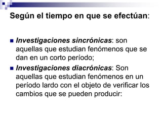 Según el tiempo en que se efectúan:
 Investigaciones sincrónicas: son
aquellas que estudian fenómenos que se
dan en un corto período;
 Investigaciones diacrónicas: Son
aquellas que estudian fenómenos en un
período lardo con el objeto de verificar los
cambios que se pueden producir:
 