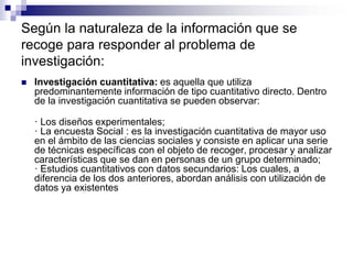 Según la naturaleza de la información que se
recoge para responder al problema de
investigación:
 Investigación cuantitativa: es aquella que utiliza
predominantemente información de tipo cuantitativo directo. Dentro
de la investigación cuantitativa se pueden observar:
· Los diseños experimentales;
· La encuesta Social : es la investigación cuantitativa de mayor uso
en el ámbito de las ciencias sociales y consiste en aplicar una serie
de técnicas específicas con el objeto de recoger, procesar y analizar
características que se dan en personas de un grupo determinado;
· Estudios cuantitativos con datos secundarios: Los cuales, a
diferencia de los dos anteriores, abordan análisis con utilización de
datos ya existentes
 