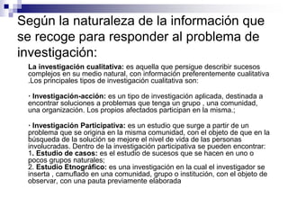 Según la naturaleza de la información que
se recoge para responder al problema de
investigación:
La investigación cualitativa: es aquella que persigue describir sucesos
complejos en su medio natural, con información preferentemente cualitativa
.Los principales tipos de investigación cualitativa son:
· Investigación-acción: es un tipo de investigación aplicada, destinada a
encontrar soluciones a problemas que tenga un grupo , una comunidad,
una organización. Los propios afectados participan en la misma.;
· Investigación Participativa: es un estudio que surge a partir de un
problema que se origina en la misma comunidad, con el objeto de que en la
búsqueda de la solución se mejore el nivel de vida de las personas
involucradas. Dentro de la investigación participativa se pueden encontrar:
1. Estudio de casos: es el estudio de sucesos que se hacen en uno o
pocos grupos naturales;
2. Estudio Etnográfico: es una investigación en la cual el investigador se
inserta , camuflado en una comunidad, grupo o institución, con el objeto de
observar, con una pauta previamente elaborada
 