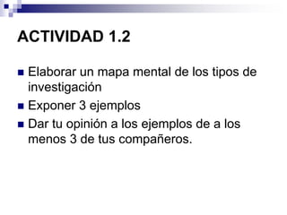 ACTIVIDAD 1.2
 Elaborar un mapa mental de los tipos de
investigación
 Exponer 3 ejemplos
 Dar tu opinión a los ejemplos de a los
menos 3 de tus compañeros.
 