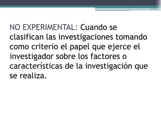 NO EXPERIMENTAL: Cuando se
clasifican las investigaciones tomando
como criterio el papel que ejerce el
investigador sobre los factores o
características de la investigación que
se realiza.
 