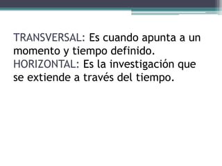 TRANSVERSAL: Es cuando apunta a un
momento y tiempo definido.
HORIZONTAL: Es la investigación que
se extiende a través del tiempo.
 