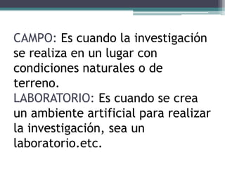 CAMPO: Es cuando la investigación
se realiza en un lugar con
condiciones naturales o de
terreno.
LABORATORIO: Es cuando se crea
un ambiente artificial para realizar
la investigación, sea un
laboratorio.etc.
 