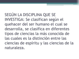 SEGÚN LA DISCIPLINA QUE SE
INVESTIGA: Se clasifican según el
quehacer del ser humano el cual se
desarrolla, se clasifica en diferentes
tipos de ciencias la más conocida de
las cuales es la distinción entre las
ciencias de espíritu y las ciencias de la
naturaleza.
 