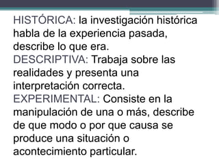 HISTÓRICA: la investigación histórica
habla de la experiencia pasada,
describe lo que era.
DESCRIPTIVA: Trabaja sobre las
realidades y presenta una
interpretación correcta.
EXPERIMENTAL: Consiste en la
manipulación de una o más, describe
de que modo o por que causa se
produce una situación o
acontecimiento particular.
 