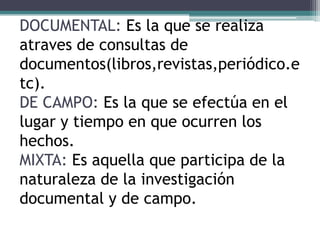 DOCUMENTAL: Es la que se realiza
atraves de consultas de
documentos(libros,revistas,periódico.e
tc).
DE CAMPO: Es la que se efectúa en el
lugar y tiempo en que ocurren los
hechos.
MIXTA: Es aquella que participa de la
naturaleza de la investigación
documental y de campo.
 