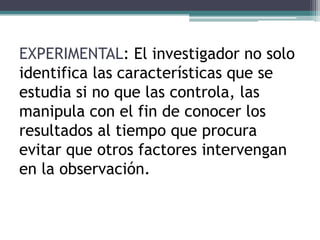 EXPERIMENTAL: El investigador no solo
identifica las características que se
estudia si no que las controla, las
manipula con el fin de conocer los
resultados al tiempo que procura
evitar que otros factores intervengan
en la observación.
 