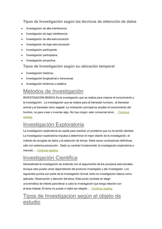 Tipos de Investigación según las técnicas de obtención de datos
Investigación de alta interferencia
Investigación de baja interferencia
Investigación de alta estructuración
Investigación de baja estructuración
Investigación participante
Investigación participativa
Investigación proyectiva.
Tipos de Investigación según su ubicación temporal
Investigación histórica.
Investigación longitudinal o transversal.
Investigación dinámica o estática.
Metodos de Investigación
INVESTIGACIÓN BÁSICA Es la investigación que se realiza para mejorar el conocimiento y
la investigación . La investigación que se realiza para el bienestar humano , el bienestar
animal y el bienestar reino vegetal. La motivación principal es ampliar el conocimiento del
hombre, no para crear o inventar algo. No hay ningún valor comercial obvio … Continue
reading
Investigación Exploratoria
La investigacion exploratoria es usada para resolver un problema que no ha tenido claridad.
La investigacion exploratoria impulsa a determinar el mejor diseño de la investigación, el
método de recogida de datos y la selección de temas. Debe sacar conclusiones definitivas
sólo con extrema precaución . Dado su carácter fundamental, la investigación exploratoria a
menudo … Continue reading
Investigación Cientifica
Generalmete la investigación se entiende con el seguimiento de los procesos estructurales.
Aunque esto puede variar dependiendo del producto investigado y del investigador. Los
siguientes puntos son parte de la investigación formal, tanto en investigación básica como
aplicada: Observación y elección del tema: Este punto consiste en elegir
una temática de interés para llevar a cabo la investigación que tenga relación con
el área tratada. El tema no puede ni debe ser elegido … Continue reading
Tipos de Investigacion según el objeto de
estudio
 
