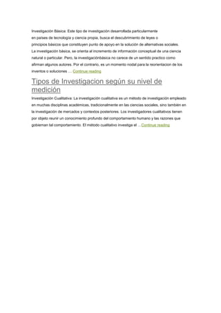 Investigación Básica: Este tipo de investigación desarrollada particularmente
en países de tecnología y ciencia propia, busca el descubrimiento de leyes o
principios básicos que constituyen punto de apoyo en la solución de alternativas sociales.
La investigación básica, se orienta al incremento de información conceptual de una ciencia
natural o particular. Pero, la investigaciónbásica no carece de un sentido practico como
afirman algunos autores. Por el contrario, es un momento nodal para la reorientacion de los
inventos o soluciones … Continue reading
Tipos de Investigacion según su nivel de
medición
Investigación Cualitativa: La investigación cualitativa es un método de investigación empleado
en muchas disciplinas académicas, tradicionalmente en las ciencias sociales, sino también en
la investigación de mercados y contextos posteriores. Los investigadores cualitativos tienen
por objeto reunir un conocimiento profundo del comportamiento humano y las razones que
gobiernan tal comportamiento. El método cualitativo investiga el …Continue reading
 
