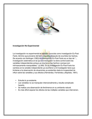 Investigación No Experimental 
La investigación no experimental es también conocida como investigación Ex Post Facto, término que proviene del latín y significa después de ocurridos los hechos. De acuerdo con Kerlinger (1983) la investigación Ex Post Facto es un tipo de “... investigación sistemática en la que el investigador no tiene control sobre las variables independientes porque ya ocurrieron los hechos o porque son intrínsecamente manipulables,” (p.269). En la investigación Ex Post Facto los cambios en la variable independiente ya ocurrieron y el investigador tiene que limitarse a la observación de situaciones ya existentes dada la incapacidad de influir sobre las variables y sus efectos (Hernández, Fernández y Baptista, 1991). 
• Estudia lo ya existente. 
• Las variables no se manipulan intencionalmente y resulta complicado hacerlo. 
• Se realiza una observación de fenómenos en su ambiente natural. 
• Es más difícil separar los efectos de las múltiples variables que intervienen. 
 