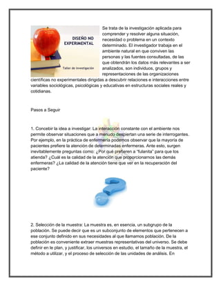 Se trata de la investigación aplicada para comprender y resolver alguna situación, necesidad o problema en un contexto determinado. El investigador trabaja en el ambiente natural en que conviven las personas y las fuentes consultadas, de las que obtendrán los datos más relevantes a ser analizados, son individuos, grupos y representaciones de las organizaciones científicas no experimentales dirigidas a descubrir relaciones e interacciones entre variables sociológicas, psicológicas y educativas en estructuras sociales reales y cotidianas. 
Pasos a Seguir 
1. Concebir la idea a investigar: La interacción constante con el ambiente nos permite observar situaciones que a menudo despiertan una serie de interrogantes. Por ejemplo, en la práctica de enfermería podemos observar que la mayoría de pacientes prefiere la atención de determinadas enfermeras. Ante esto, surgen inevitablemente preguntas como: ¿Por qué prefieren a “fulanita” para que los atienda? ¿Cuál es la calidad de la atención que proporcionarnos las demás enfermeras? ¿La calidad de la atención tiene que ver en la recuperación del paciente? 
2. Selección de la muestra: La muestra es, en esencia, un subgrupo de la población. Se puede decir que es un subconjunto de elementos que pertenecen a ese conjunto definido en sus necesidades al que llamamos población. De la población es conveniente extraer muestras representativas del universo. Se debe definir en le plan, y justificar, los universos en estudio, el tamaño de la muestra, el método a utilizar, y el proceso de selección de las unidades de análisis. En  