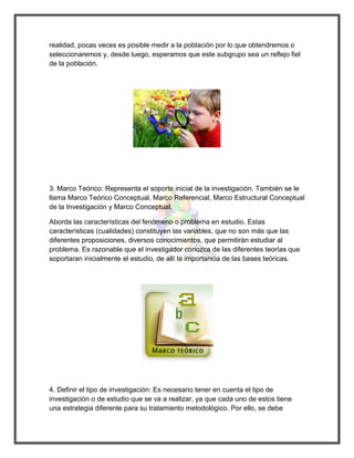 realidad, pocas veces es posible medir a la población por lo que obtendremos o seleccionaremos y, desde luego, esperamos que este subgrupo sea un reflejo fiel de la población. 
3. Marco Teórico: Representa el soporte inicial de la investigación. También se le llama Marco Teórico Conceptual, Marco Referencial, Marco Estructural Conceptual de la Investigación y Marco Conceptual. 
Aborda las características del fenómeno o problema en estudio. Estas características (cualidades) constituyen las variables, que no son más que las diferentes proposiciones, diversos conocimientos, que permitirán estudiar al problema. Es razonable que el investigador conozca de las diferentes teorías que soportaran inicialmente el estudio, de allí la importancia de las bases teóricas. 
4. Definir el tipo de investigación: Es necesario tener en cuenta el tipo de investigación o de estudio que se va a realizar, ya que cada uno de estos tiene una estrategia diferente para su tratamiento metodológico. Por ello, se debe  