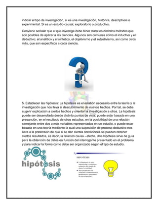 indicar el tipo de investigación, si es una investigación, histórica, descriptivas o experimental. Si es un estudio causal, exploratorio o productivo. 
Conviene señalar que el que investiga debe tener claro los distintos métodos que son posibles de aplicar a las ciencias. Algunos son comunes como el inductivo y el deductivo; el analítico y el sintético, el objetivismo y el subjetivismo, así como otros más, que son específicos a cada ciencia. 
5. Establecer las hipótesis: La hipótesis es el eslabón necesario entre la teoría y la investigación que nos lleva al descubrimiento de nuevos hechos. Por tal, se debe sugerir explicación a ciertos hechos y orientar la investigación a otros. La hipótesis puede ser desarrollada desde distinto puntos de vista, puede estar basada en una presunción, en el resultado de otros estudios, en la posibilidad de una relación semejante entre dos o más variables representadas en un estudio, o puede estar basada en una teoría mediante la cual una suposición de proceso deductivo nos lleva a la pretensión de que si se dan ciertas condiciones se pueden obtener ciertos resultados, es decir, la relación causa - efecto. Una hipótesis sirve de guía para la obtención de datos en función del interrogante presentado en el problema y para indicar la forma como debe ser organizado según el tipo de estudio. 
 