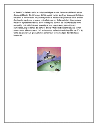 6. Selección de la muestra: Es la actividad por la cual se toman ciertas muestras de una población de elementos de los cuales vamos a extraer algunos criterios de decisión, el muestreo es importante porque a través de él podemos hacer análisis de situaciones de una empresa o de algún campo de la sociedad. Una muestra debe ser representativa si va a ser usada para estimar las características de la población. Los métodos para seleccionar una muestra representativa son numerosos, dependiendo del tiempo, dinero y habilidad disponibles para tomar una muestra y la naturaleza de los elementos individuales de la población. Por lo tanto, se requiere un gran volumen para incluir todos los tipos de métodos de muestreo. 
 