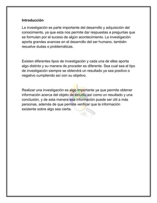 Introducción 
La investigación es parte importante del desarrollo y adquisición del conocimiento, ya que esta nos permite dar respuestas a preguntas que se formulan por el suceso de algún acontecimiento. La investigación aporta grandes avances en el desarrollo del ser humano, también resuelve dudas o problemáticas. 
Existen diferentes tipos de investigación y cada una de ellas aporta algo distinto y su manera de proceder es diferente. Sea cual sea el tipo de investigación siempre se obtendrá un resultado ya sea positivo o negativo cumpliendo así con su objetivo. 
Realizar una investigación es algo importante ya que permite obtener información acerca del objeto de estudio así como un resultado y una conclusión, y de esta manera esa información puede ser útil a más personas, además de que permite verificar que la información existente sobre algo sea cierta. 
 
