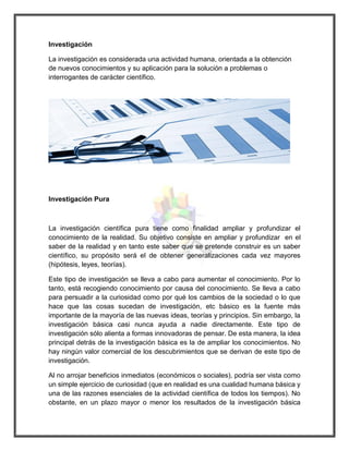 Investigación 
La investigación es considerada una actividad humana, orientada a la obtención de nuevos conocimientos y su aplicación para la solución a problemas o interrogantes de carácter científico. 
Investigación Pura 
La investigación científica pura tiene como finalidad ampliar y profundizar el conocimiento de la realidad. Su objetivo consiste en ampliar y profundizar en el saber de la realidad y en tanto este saber que se pretende construir es un saber científico, su propósito será el de obtener generalizaciones cada vez mayores (hipótesis, leyes, teorías). 
Este tipo de investigación se lleva a cabo para aumentar el conocimiento. Por lo tanto, está recogiendo conocimiento por causa del conocimiento. Se lleva a cabo para persuadir a la curiosidad como por qué los cambios de la sociedad o lo que hace que las cosas sucedan de investigación, etc básico es la fuente más importante de la mayoría de las nuevas ideas, teorías y principios. Sin embargo, la investigación básica casi nunca ayuda a nadie directamente. Este tipo de investigación sólo alienta a formas innovadoras de pensar. De esta manera, la idea principal detrás de la investigación básica es la de ampliar los conocimientos. No hay ningún valor comercial de los descubrimientos que se derivan de este tipo de investigación. 
Al no arrojar beneficios inmediatos (económicos o sociales), podría ser vista como un simple ejercicio de curiosidad (que en realidad es una cualidad humana básica y una de las razones esenciales de la actividad científica de todos los tiempos). No obstante, en un plazo mayor o menor los resultados de la investigación básica  