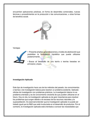 encuentran aplicaciones prácticas, en forma de desarrollos comerciales, nuevas técnicas o procedimientos en la producción o las comunicaciones, u otras formas de beneficio social. 
Ventajas 
• Presenta amplias generalizaciones y niveles de abstracción que posibilitan la formulación hipotética que puede utilizarse posteriormente. 
• Busca el desarrollo de una teoría o teorías basadas en principios y leyes. 
Investigación Aplicada 
Este tipo de investigación hace uso de los métodos del pasado, los conocimientos o teorías o de investigación básica para resolver un problema existente. Aplicada ofertas de investigación con problemas prácticos. La investigación básica no es problema orientado y es de conocimiento creciente de que pueden utilizarse en el futuro. Hoy en día, la investigación aplicada es de gran importancia para resolver los problemas que surgen debido a la escasez de los recursos naturales y la superpoblación. Es esencial entender que la investigación aplicada no puede ser tratado igual que la R&D que está involucrada en el desarrollo de productos. Por el contrario, la investigación aplicada está orientada a conocer las necesidades que  