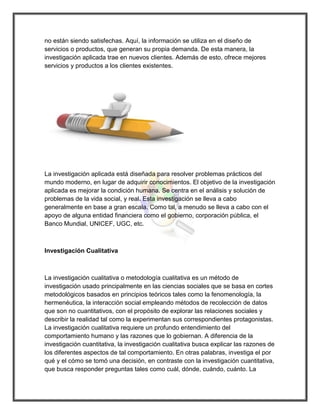 no están siendo satisfechas. Aquí, la información se utiliza en el diseño de servicios o productos, que generan su propia demanda. De esta manera, la investigación aplicada trae en nuevos clientes. Además de esto, ofrece mejores servicios y productos a los clientes existentes. 
La investigación aplicada está diseñada para resolver problemas prácticos del mundo moderno, en lugar de adquirir conocimientos. El objetivo de la investigación aplicada es mejorar la condición humana. Se centra en el análisis y solución de problemas de la vida social, y real. Esta investigación se lleva a cabo generalmente en base a gran escala. Como tal, a menudo se lleva a cabo con el apoyo de alguna entidad financiera como el gobierno, corporación pública, el Banco Mundial, UNICEF, UGC, etc. 
Investigación Cualitativa 
La investigación cualitativa o metodología cualitativa es un método de investigación usado principalmente en las ciencias sociales que se basa en cortes metodológicos basados en principios teóricos tales como la fenomenología, la hermenéutica, la interacción social empleando métodos de recolección de datos que son no cuantitativos, con el propósito de explorar las relaciones sociales y describir la realidad tal como la experimentan sus correspondientes protagonistas. La investigación cualitativa requiere un profundo entendimiento del comportamiento humano y las razones que lo gobiernan. A diferencia de la investigación cuantitativa, la investigación cualitativa busca explicar las razones de los diferentes aspectos de tal comportamiento. En otras palabras, investiga el por qué y el cómo se tomó una decisión, en contraste con la investigación cuantitativa, que busca responder preguntas tales como cuál, dónde, cuándo, cuánto. La  