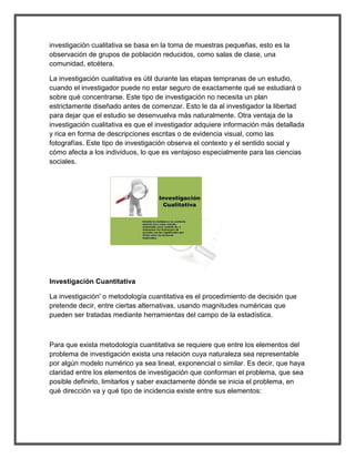 investigación cualitativa se basa en la toma de muestras pequeñas, esto es la observación de grupos de población reducidos, como salas de clase, una comunidad, etcétera. 
La investigación cualitativa es útil durante las etapas tempranas de un estudio, cuando el investigador puede no estar seguro de exactamente qué se estudiará o sobre qué concentrarse. Este tipo de investigación no necesita un plan estrictamente diseñado antes de comenzar. Esto le da al investigador la libertad para dejar que el estudio se desenvuelva más naturalmente. Otra ventaja de la investigación cualitativa es que el investigador adquiere información más detallada y rica en forma de descripciones escritas o de evidencia visual, como las fotografías. Este tipo de investigación observa el contexto y el sentido social y cómo afecta a los individuos, lo que es ventajoso especialmente para las ciencias sociales. 
Investigación Cuantitativa 
La investigación' o metodología cuantitativa es el procedimiento de decisión que pretende decir, entre ciertas alternativas, usando magnitudes numéricas que pueden ser tratadas mediante herramientas del campo de la estadística. 
Para que exista metodología cuantitativa se requiere que entre los elementos del problema de investigación exista una relación cuya naturaleza sea representable por algún modelo numérico ya sea lineal, exponencial o similar. Es decir, que haya claridad entre los elementos de investigación que conforman el problema, que sea posible definirlo, limitarlos y saber exactamente dónde se inicia el problema, en qué dirección va y qué tipo de incidencia existe entre sus elementos: 
 