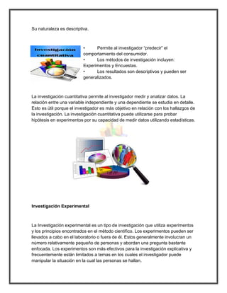 Su naturaleza es descriptiva. 
• Permite al investigador “predecir” el comportamiento del consumidor. 
• Los métodos de investigación incluyen: Experimentos y Encuestas. 
• Los resultados son descriptivos y pueden ser generalizados. 
La investigación cuantitativa permite al investigador medir y analizar datos. La relación entre una variable independiente y una dependiente se estudia en detalle. Esto es útil porque el investigador es más objetivo en relación con los hallazgos de la investigación. La investigación cuantitativa puede utilizarse para probar hipótesis en experimentos por su capacidad de medir datos utilizando estadísticas. 
Investigación Experimental 
La Investigación experimental es un tipo de investigación que utiliza experimentos y los principios encontrados en el método científico. Los experimentos pueden ser llevados a cabo en el laboratorio o fuera de él. Estos generalmente involucran un número relativamente pequeño de personas y abordan una pregunta bastante enfocada. Los experimentos son más efectivos para la investigación explicativa y frecuentemente están limitados a temas en los cuales el investigador puede manipular la situación en la cual las personas se hallan.  