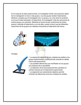 En la mayoría de estos experimentos, el investigador divide a las personas objeto de la investigación en dos o más grupos. Los dos grupos reciben tratamientos idénticos, excepto que el investigador da a un grupo y no a los otros la condición en la que él está interesado: el tratamiento. El investigador mide las reacciones de ambos grupos con precisión. Mediante el control de las condiciones de ambos grupos y dándole el tratamiento a uno de ellos, puede concluir que las diferentes reacciones de los grupos son debidas únicamente al tratamiento del mismo. 
Ventajas 
• La asignación aleatoria de las unidades de análisis a los grupos experimental y control permite controlar la validez interna del experimento. 
• Las posibles diferencias que manifiesten en los grupos son producto de la casualidad. 
• La utilización de la pre-prueba permite cuantificar el cambio inducido por el tratamiento experimental. 
• La asignación por pareamiento aleatorio permite controlar las diferencias entre las unidades de análisis. 
 