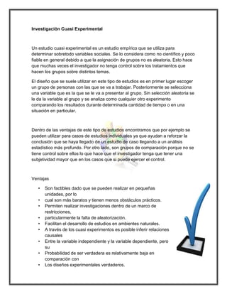 Investigación Cuasi Experimental 
Un estudio cuasi experimental es un estudio empírico que se utiliza para determinar sobretodo variables sociales. Se lo considera como no científico y poco fiable en general debido a que la asignación de grupos no es aleatoria. Esto hace que muchas veces el investigador no tenga control sobre los tratamientos que hacen los grupos sobre distintos temas. 
El diseño que se suele utilizar en este tipo de estudios es en primer lugar escoger un grupo de personas con las que se va a trabajar. Posteriormente se selecciona una variable que es la que se le va a presentar al grupo. Sin selección aleatoria se le da la variable al grupo y se analiza como cualquier otro experimento comparando los resultados durante determinada cantidad de tiempo o en una situación en particular. 
Dentro de las ventajas de este tipo de estudios encontramos que por ejemplo se pueden utilizar para casos de estudios individuales ya que ayudan a reforzar la conclusión que se haya llegado de un estudio de caso llegando a un análisis estadístico más profundo. Por otro lado, son grupos de comparación porque no se tiene control sobre ellos lo que hace que el investigador tenga que tener una subjetividad mayor que en los casos que si puede ejercer el control. 
Ventajas 
• Son factibles dado que se pueden realizar en pequeñas unidades, por lo 
• cual son más baratos y tienen menos obstáculos prácticos. 
• Permiten realizar investigaciones dentro de un marco de restricciones, 
• particularmente la falta de aleatorización. 
• Facilitan el desarrollo de estudios en ambientes naturales. 
• A través de los cuasi experimentos es posible inferir relaciones causales 
• Entre la variable independiente y la variable dependiente, pero su 
• Probabilidad de ser verdadera es relativamente baja en comparación con 
• Los diseños experimentales verdaderos.  
