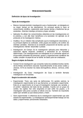 TIPOSDEINVESTIGACIÓN
Definición de tipos de Investigación
Tipos de investigación
 Básica: Llamada también investigación pura o fundamental, es trabajada en
su mayor tiempo en los laboratorios. Su principal aporte lo hace al
conocimiento científico, explorando axial nuevas teorías y trasformar las ya
existentes. Además investiga principios y leyes actuales.
 Aplicada: Es utilizar los conocimientos obtenidos en las investigaciones en
la práctica, y con ello traer beneficios a la sociedad. Un ejemplo es el
protocolo en la investigación médica.
 Analítica: Es un método más complicado que la investigación descriptiva, y
su principal objetivo es contrastar, entre grupos de estudio y de control, las
distintas variables. Además es la constante proposición de teorías que los
investigadores intentar desarrollar o probar.
 Investigación de Campo: Es la investigación aplicada para interpretar y
solucionar alguna situación, problema o necesidad en un momento
determinado. Las investigaciones son trabajadas en un ambiente natural en
el que están presentes las personas, grupos y organizaciones científicas las
cuales cumplen el papel de ser la fuente de datos para ser analizados.
Según el objeto de Estudio
 Censal: Es la investigación que concentra todos los establecimientos dentro
de los límites del territorio nacional. Específicamente en las zonas rurales y
urbanas. El fin es resolver los datos demográficos, étnicos, cómicos, entre
otros.
 Investigación de Caso: investigación de Caso o también llamada
investigación en Encuestas.
Según la extensión del estudio
 Experimental: Tiene una serie de definiciones. En sentido estricto, la
investigación experimental es lo que llamamos un verdadero experimento.
Este es un experimento en el que el investigador manipula una variable, y
el control / aleatorias del resto de las variables. Cuenta con un grupo de
control, los sujetos han sido asignados al azar entre los grupos, y el
investigador sólo pone a prueba un efecto a la vez. También es importante
saber qué variable (s) que desea probar y medir.
 Semi experimental: A diferencia de la investigación experimental que solo
estudia los experimentos. La investigación semiexperimental trabaja con los
datos y experimentos previamente estudiados.
 