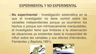EXPERIMENTAL Y NO EXPERIMENTAL
 No experimental : Investigación sistemática en la
que el investigador no tiene control sobre las
variables independientes porque ya ocurrieron los
hechos o porque son intrínsecamente manipulables,
el investigador tiene que limitarse a la observación
de situaciones ya existentes dada la incapacidad de
influir sobre las variables y sus efectos (Hernández,
Fernández y Baptista,1991).
 