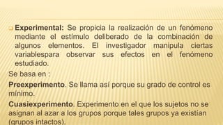  Experimental: Se propicia la realización de un fenómeno
mediante el estímulo deliberado de la combinación de
algunos elementos. El investigador manipula ciertas
variablespara observar sus efectos en el fenómeno
estudiado.
Se basa en :
Preexperimento. Se llama así porque su grado de control es
mínimo.
Cuasiexperimento. Experimento en el que los sujetos no se
asignan al azar a los grupos porque tales grupos ya existían
(grupos intactos).
 
