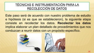 TÉCNICAS E INSTRUMENTACIÓN PARA LA
RECOLECCIÓN DE DATOS
Este paso será de acuerdo con nuestro problema de estudio
e hipótesis (si es que se establecieron), la siguiente etapa
consiste en recolectar los datos. Recolectar los datos
implica elaborar un plan detallado de procedimientos que nos
conduzcan a reunir datos con un propósito específico.
[4]
 