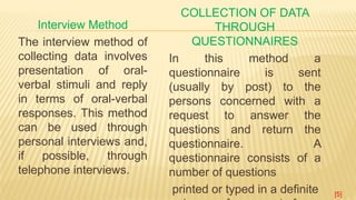 Interview Method
The interview method of
collecting data involves
presentation of oral-
verbal stimuli and reply
in terms of oral-verbal
responses. This method
can be used through
personal interviews and,
if possible, through
telephone interviews.
COLLECTION OF DATA
THROUGH
QUESTIONNAIRES
In this method a
questionnaire is sent
(usually by post) to the
persons concerned with a
request to answer the
questions and return the
questionnaire. A
questionnaire consists of a
number of questions
printed or typed in a definite [5]
 