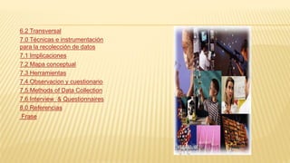 6.2 Transversal
7.0 Técnicas e instrumentación
para la recolección de datos
7.1 Implicaciones
7.2 Mapa conceptual
7.3 Herramientas
7.4 Observacion y cuestionario
7.5 Methods of Data Collection
7.6 Interview & Questionnaires
8.0 Referencias
Frase
 